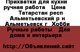 Прихватки для кухни - ручная работа › Цена ­ 150 - Татарстан респ., Альметьевский р-н, Альметьевск г. Хобби. Ручные работы » Для дома и интерьера   